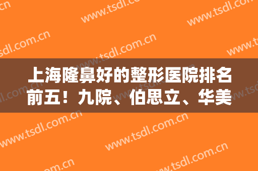 上海隆鼻好的整形医院排名前五！九院、伯思立、华美等靠前_实力碾压第一医院！