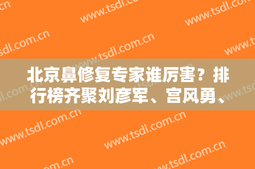 北京鼻修复专家谁厉害？排行榜齐聚刘彦军、宫风勇、李战强等医生！实力PK见分晓！