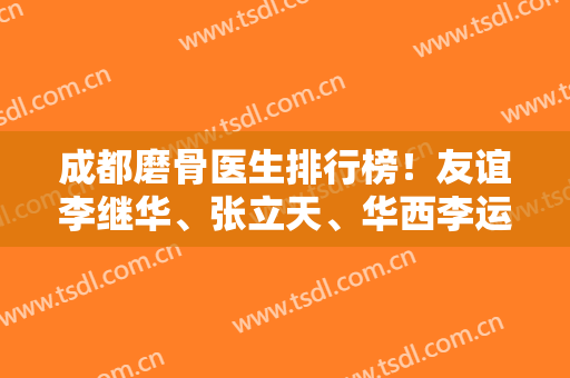 成都磨骨医生排行榜！友谊李继华、张立天、华西李运峰等入选，比比谁好