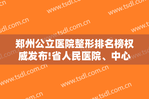郑州公立医院整形排名榜权威发布!省人民医院、中心医院、五附院口碑集中对比