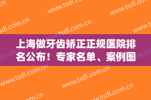 上海做牙齿矫正正规医院排名公布！专家名单、案例图、价格多重揭秘!(上海有名的牙齿矫正医院)