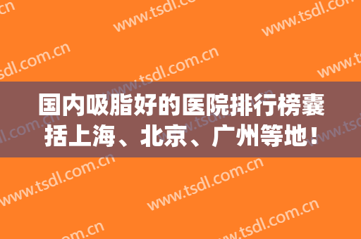 国内吸脂好的医院排行榜囊括上海、北京、广州等地！九院案例_价格收费上线！