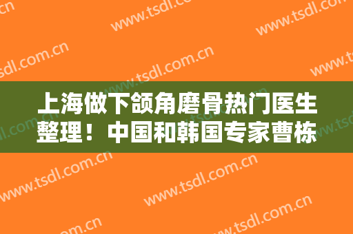 上海做下颌角磨骨热门医生整理！中国和韩国专家曹栋弼、何晋龙等强强对决