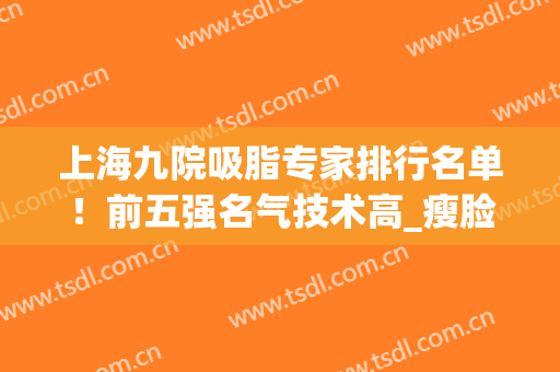 上海九院吸脂专家排行名单！前五强名气技术高_瘦脸案例_价格收费！(上海九院 吸脂)