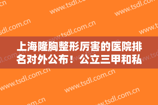 上海隆胸整形厉害的医院排名对外公布！公立三甲和私立连锁都有上榜的