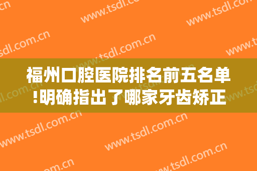福州口腔医院排名前五名单!明确指出了哪家牙齿矫正果赞价格还低(福州牙齿矫正哪家医院好)