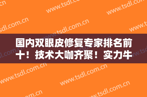 国内双眼皮修复专家排名前十！技术大咖齐聚！实力牛翻天！案例和价格一览！