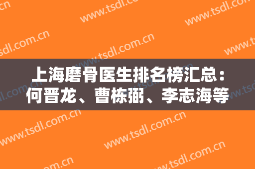 上海磨骨医生排名榜汇总：何晋龙、曹栋弼、李志海等纷纷上榜！权威度不可小觑！