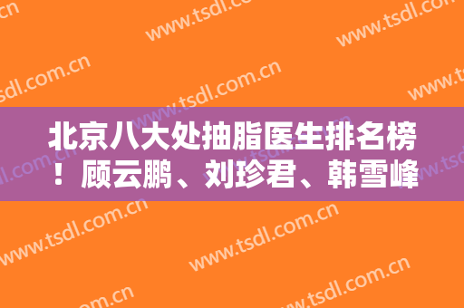 北京八大处抽脂医生排名榜！顾云鹏、刘珍君、韩雪峰等靠前！2024价目表和案例一览！
