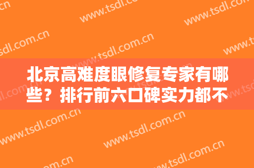 北京高难度眼修复专家有哪些？排行前六口碑实力都不错！成功案例展现给你们！