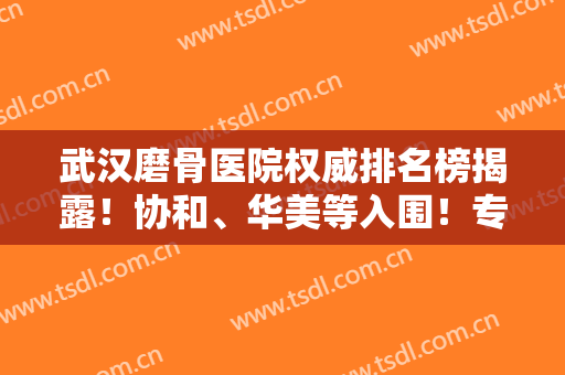 武汉磨骨医院权威排名榜揭露！协和、华美等入围！专家案例和价格表参考！