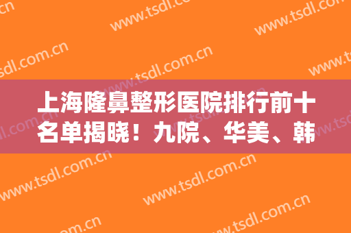 上海隆鼻整形医院排行前十名单揭晓！九院、华美、韩镜口碑实力相当_附价格查询