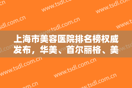 上海市美容医院排名榜权威发布，华美、首尔丽格、美联臣多次蝉联前三