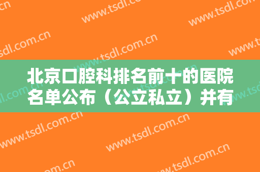 北京口腔科排名前十的医院名单公布（公立私立）并有牙齿矫正案例价格供你参考