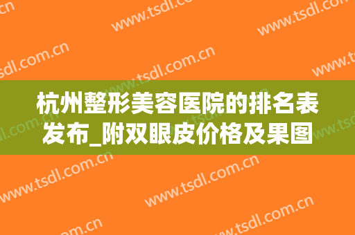 杭州整形美容医院的排名表发布_附双眼皮价格及果图分享(杭州公立整形美容医院排名前十位)