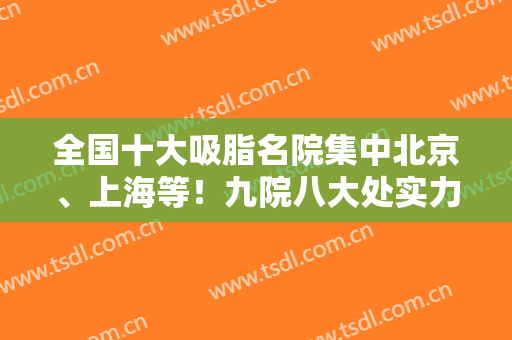 全国十大吸脂名院集中北京、上海等！九院八大处实力靠前！案例和价格表同步！