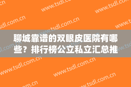 聊城靠谱的双眼皮医院有哪些？排行榜公立私立汇总推荐(聊城双眼皮手术哪家医院好)
