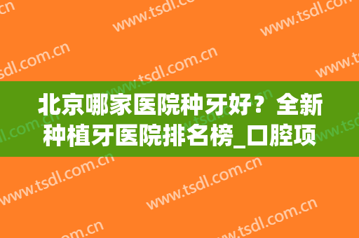 北京哪家医院种牙好？全新种植牙医院排名榜_口腔项目价格_案例同步参考