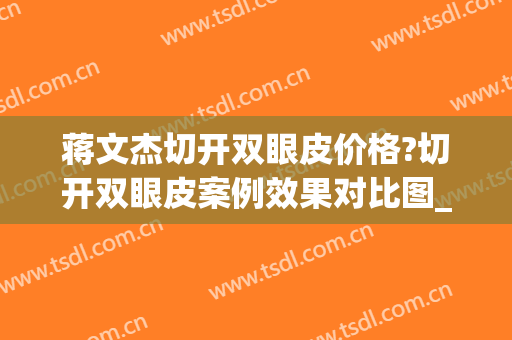 蒋文杰切开双眼皮价格?切开双眼皮案例效果对比图_中国医学科学院整形外科医院