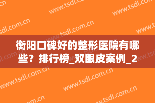 衡阳口碑好的整形医院有哪些？排行榜_双眼皮案例_2024价格查询(衡阳整形哪家好)