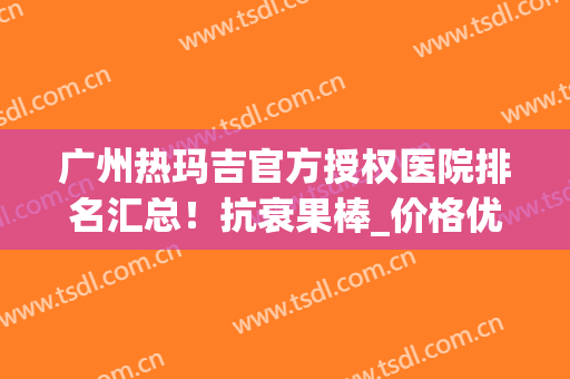 广州热玛吉官方授权医院排名汇总！抗衰果棒_价格优惠了解!(广州哪家医院做热玛吉效果好?)