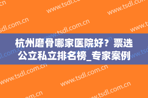 杭州磨骨哪家医院好？票选公立私立排名榜_专家案例实拍_价格优惠一览！