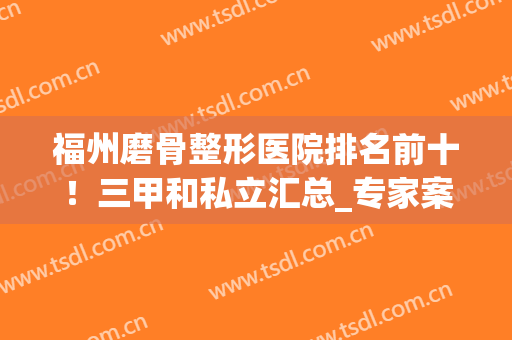 福州磨骨整形医院排名前十！三甲和私立汇总_专家案例_2024价格表清单！