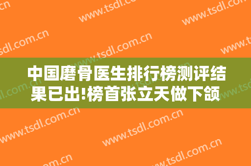 中国磨骨医生排行榜测评结果已出!榜首张立天做下颌角案例、价格表反馈