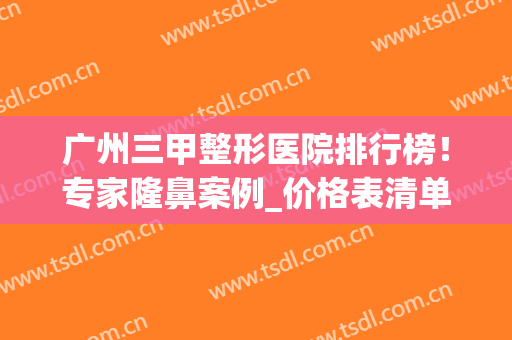 广州三甲整形医院排行榜！专家隆鼻案例_价格表清单一览！(广州三甲医院整形医院)