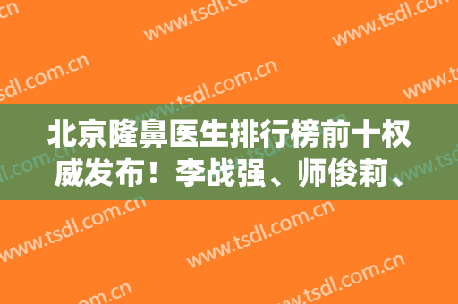 北京隆鼻医生排行榜前十权威发布！李战强、师俊莉、刘彦军口碑领衔_附价格一览表