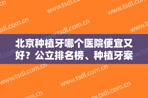 北京种植牙哪个医院便宜又好？公立排名榜、种植牙案例、价格表在线公布！