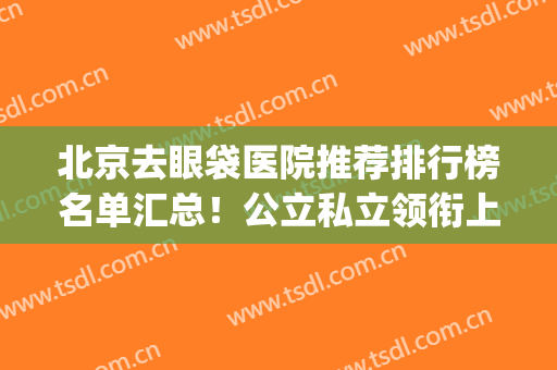 北京去眼袋医院推荐排行榜名单汇总！公立私立领衔上榜(北京去眼袋三甲医院)