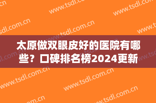 太原做双眼皮好的医院有哪些？口碑排名榜2024更新上线！(太原双眼皮手术哪里好)