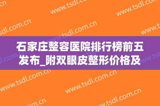 石家庄整容医院排行榜前五发布_附双眼皮整形价格及果图分享(石家庄最大的整形美容医院)