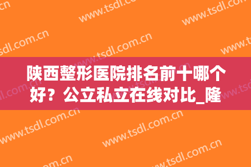 陕西整形医院排名前十哪个好？公立私立在线对比_隆鼻案例分享(西安公立整形医院排名前三的)