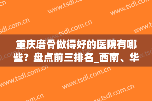 重庆磨骨做得好的医院有哪些？盘点前三排名_西南、华美等纷纷上榜！(重庆磨骨医生排行榜)
