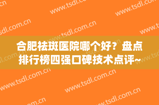 合肥祛斑医院哪个好？盘点排行榜四强口碑技术点评~附案例(合肥比较好的祛斑医院)