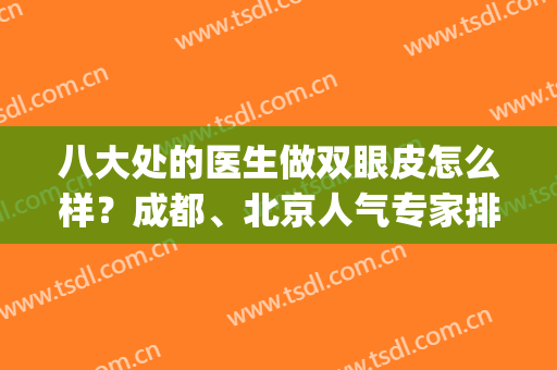 八大处的医生做双眼皮怎么样？成都、北京人气专家排名表和价格一览(北京八大处哪位医生做双眼皮最好)