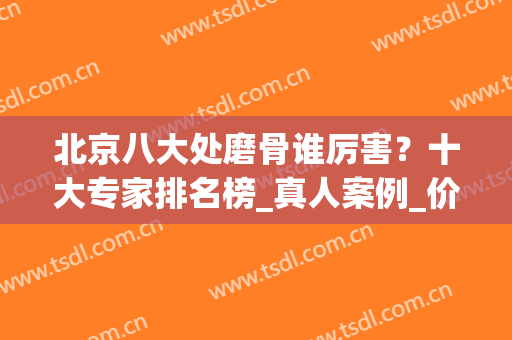 北京八大处磨骨谁厉害？十大专家排名榜_真人案例_价格表2024！(北京磨骨排行)