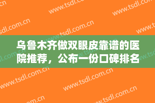 乌鲁木齐做双眼皮靠谱的医院推荐，公布一份口碑排名榜名单请查收！(乌鲁木齐三甲医院割双眼皮)