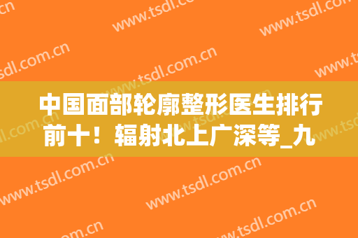 中国面部轮廓整形医生排行前十！辐射北上广深等_九院专家磨骨案例权威一览！