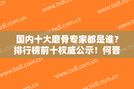 国内十大磨骨专家都是谁？排行榜前十权威公示！何晋龙、何照华、付国友位列前三甲