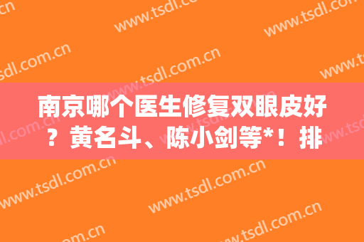 南京哪个医生修复双眼皮好？黄名斗、陈小剑等*！排行榜口碑、案例查询(南京口碑好的医美整形医院)