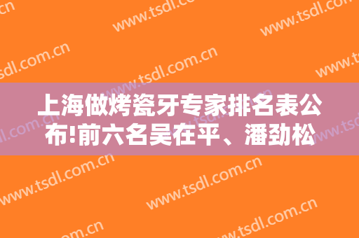 上海做烤瓷牙专家排名表公布!前六名吴在平、潘劲松收费价格案例供参考