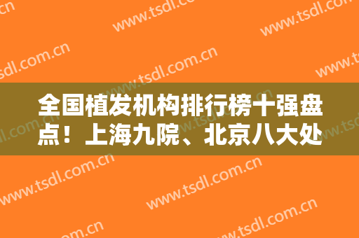 全国植发机构排行榜十强盘点！上海九院、北京八大处、 碧莲盛等进前三