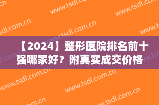 【2024】整形医院排名前十强哪家好？附真实成交价格费用一览(全国医疗整形医院排名)