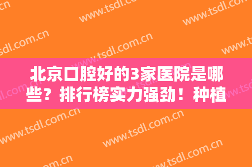 北京口腔好的3家医院是哪些？排行榜实力强劲！种植牙案例和价格表同步！