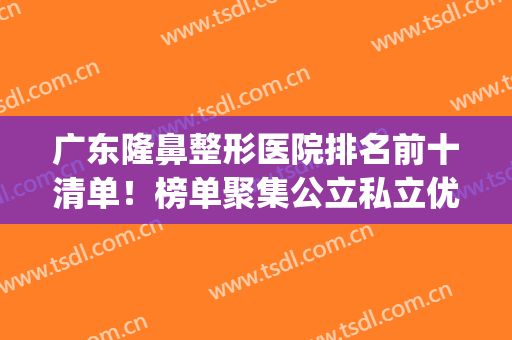 广东隆鼻整形医院排名前十清单！榜单聚集公立私立优势口碑_三甲医院案例