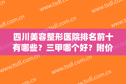 四川美容整形医院排名前十有哪些？三甲哪个好？附价格一览(四川正规整形医院排名)