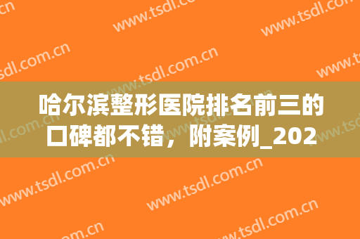 哈尔滨整形医院排名前三的口碑都不错，附案例_2024价格收费(哈尔滨最大的整形医院)
